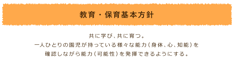 教育・保育基本方針:共に学び、共に育つ 一人ひとりの園児が持っている様々な能力（身体、心、知能）を確認しながら能力（可能性）を発揮できるようにする。